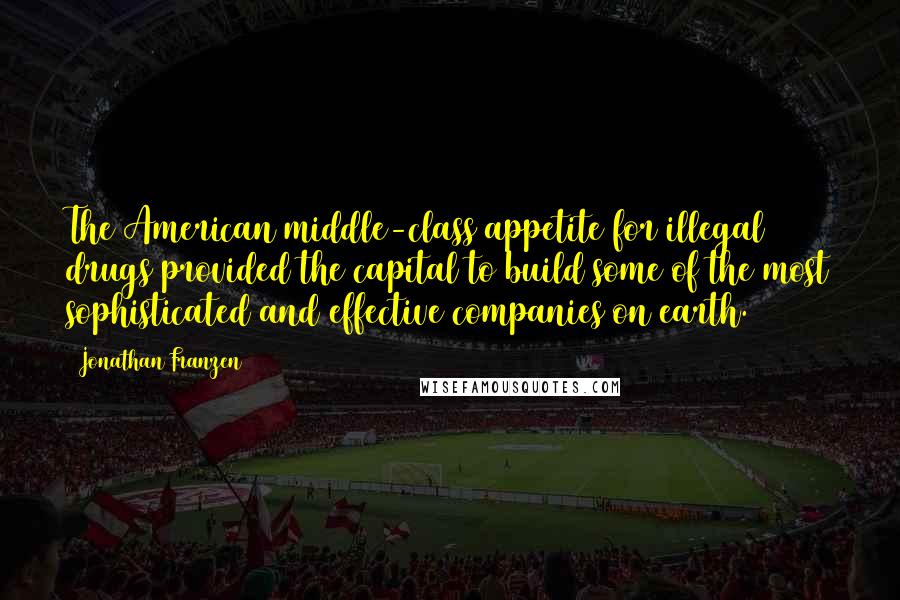 Jonathan Franzen Quotes: The American middle-class appetite for illegal drugs provided the capital to build some of the most sophisticated and effective companies on earth.