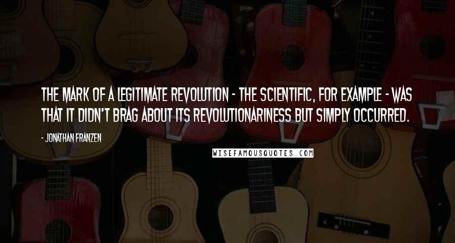 Jonathan Franzen Quotes: The mark of a legitimate revolution - the scientific, for example - was that it didn't brag about its revolutionariness but simply occurred.