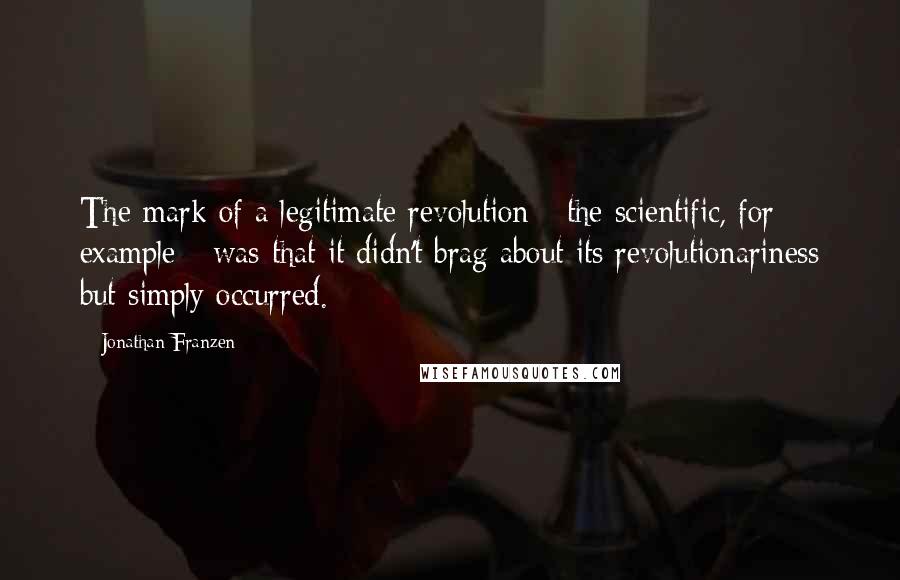 Jonathan Franzen Quotes: The mark of a legitimate revolution - the scientific, for example - was that it didn't brag about its revolutionariness but simply occurred.