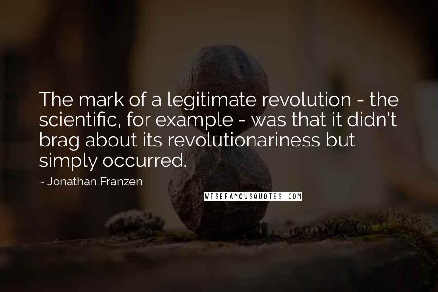 Jonathan Franzen Quotes: The mark of a legitimate revolution - the scientific, for example - was that it didn't brag about its revolutionariness but simply occurred.