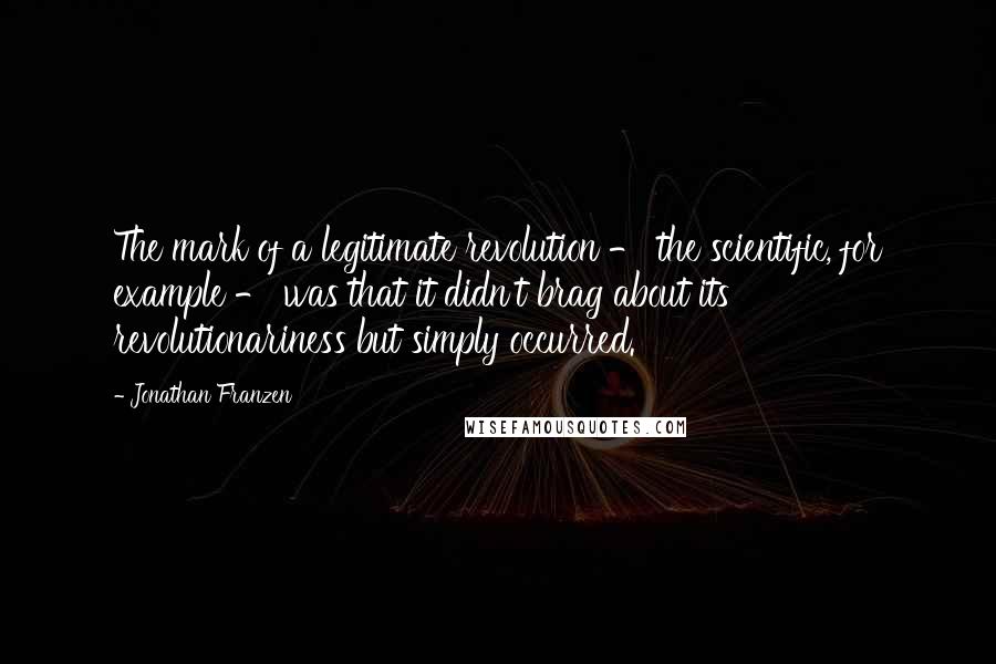 Jonathan Franzen Quotes: The mark of a legitimate revolution - the scientific, for example - was that it didn't brag about its revolutionariness but simply occurred.