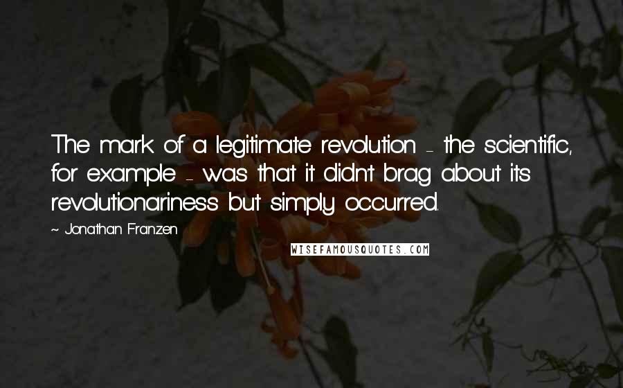 Jonathan Franzen Quotes: The mark of a legitimate revolution - the scientific, for example - was that it didn't brag about its revolutionariness but simply occurred.
