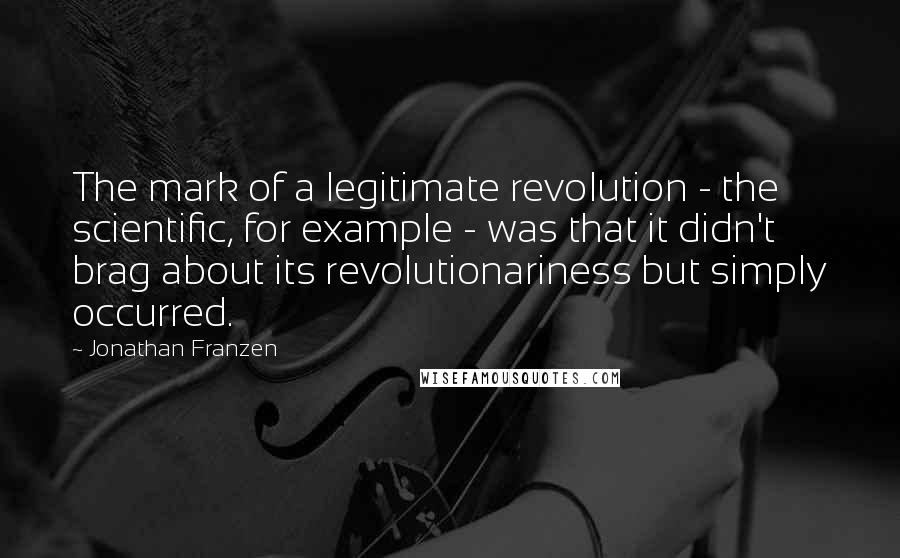 Jonathan Franzen Quotes: The mark of a legitimate revolution - the scientific, for example - was that it didn't brag about its revolutionariness but simply occurred.