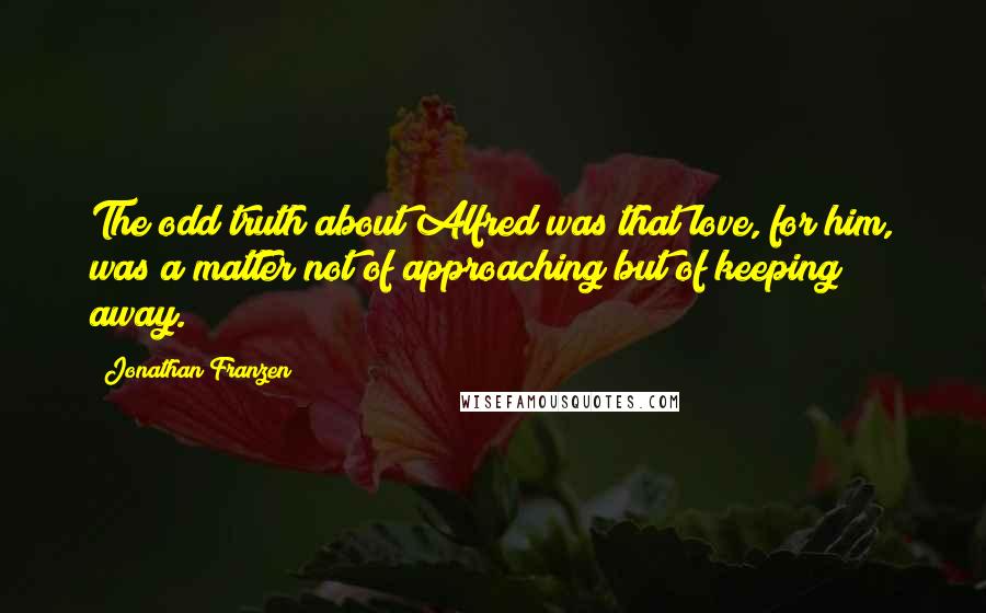 Jonathan Franzen Quotes: The odd truth about Alfred was that love, for him, was a matter not of approaching but of keeping away.