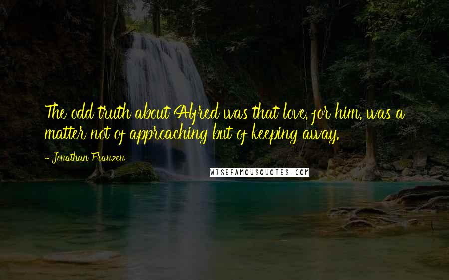 Jonathan Franzen Quotes: The odd truth about Alfred was that love, for him, was a matter not of approaching but of keeping away.