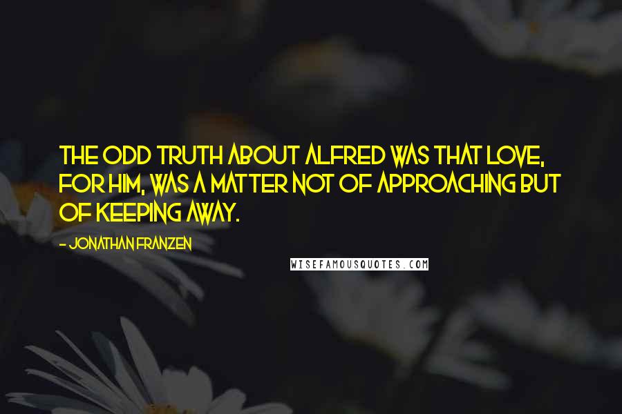 Jonathan Franzen Quotes: The odd truth about Alfred was that love, for him, was a matter not of approaching but of keeping away.