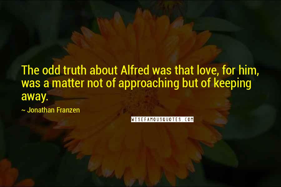 Jonathan Franzen Quotes: The odd truth about Alfred was that love, for him, was a matter not of approaching but of keeping away.