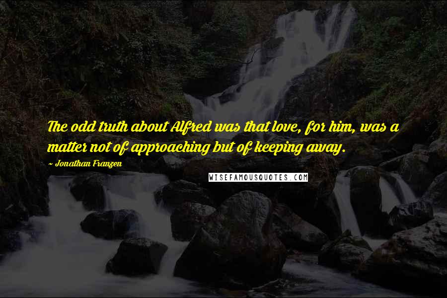 Jonathan Franzen Quotes: The odd truth about Alfred was that love, for him, was a matter not of approaching but of keeping away.