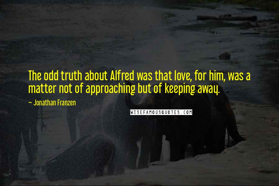 Jonathan Franzen Quotes: The odd truth about Alfred was that love, for him, was a matter not of approaching but of keeping away.