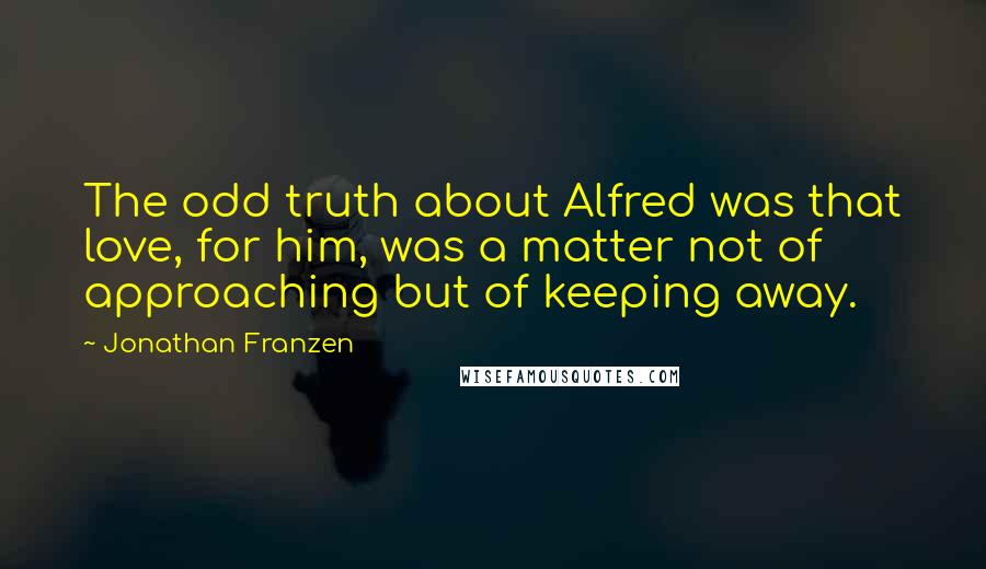 Jonathan Franzen Quotes: The odd truth about Alfred was that love, for him, was a matter not of approaching but of keeping away.