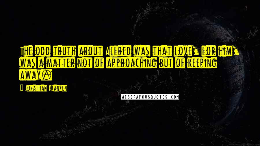 Jonathan Franzen Quotes: The odd truth about Alfred was that love, for him, was a matter not of approaching but of keeping away.