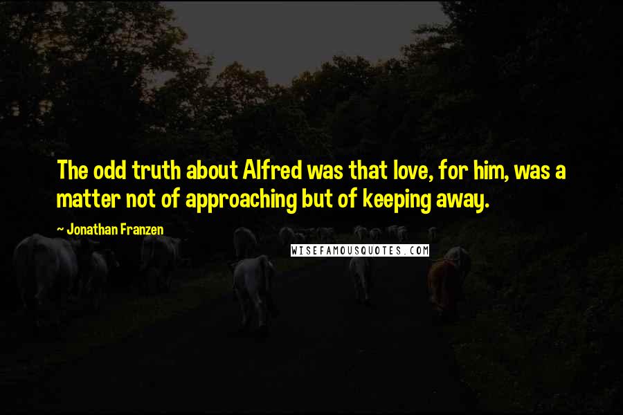 Jonathan Franzen Quotes: The odd truth about Alfred was that love, for him, was a matter not of approaching but of keeping away.