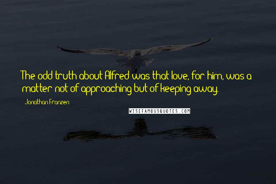 Jonathan Franzen Quotes: The odd truth about Alfred was that love, for him, was a matter not of approaching but of keeping away.