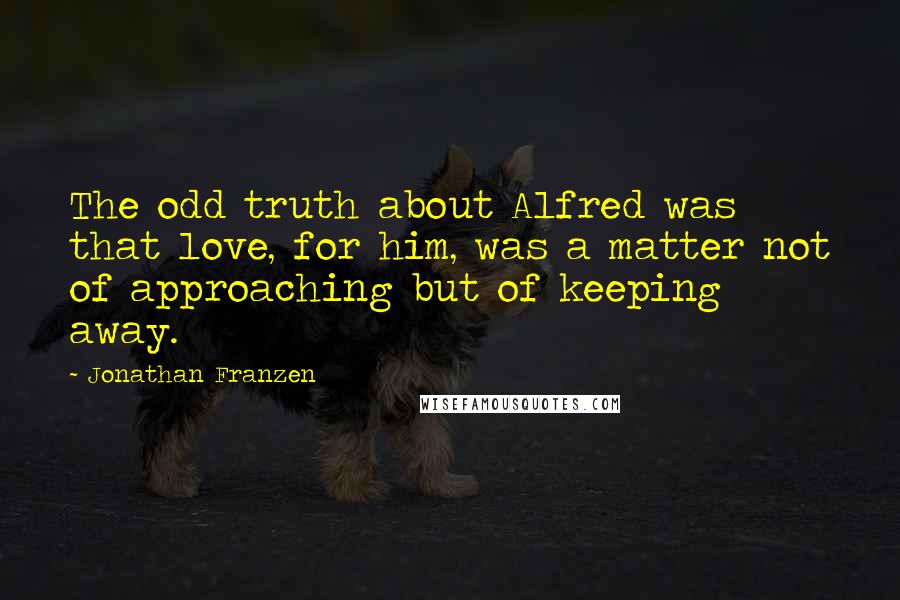 Jonathan Franzen Quotes: The odd truth about Alfred was that love, for him, was a matter not of approaching but of keeping away.