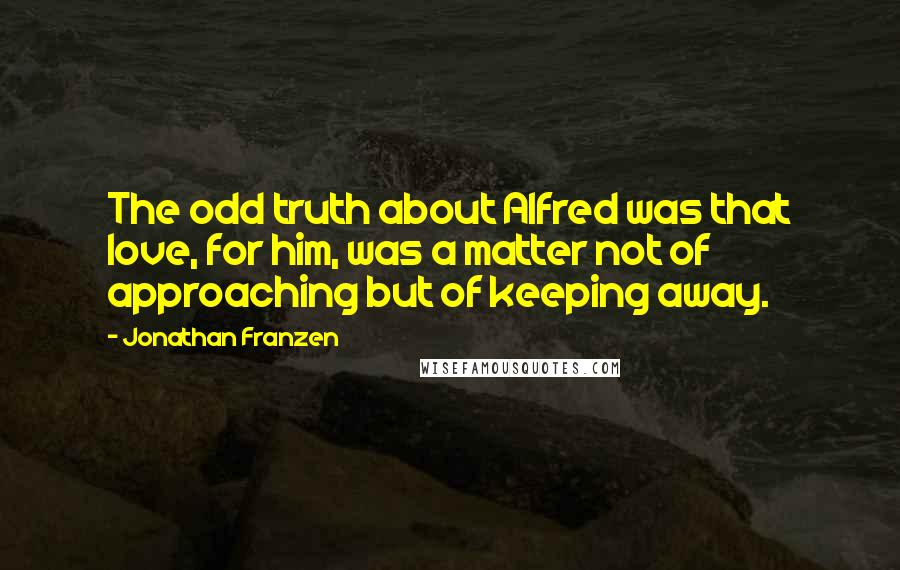 Jonathan Franzen Quotes: The odd truth about Alfred was that love, for him, was a matter not of approaching but of keeping away.