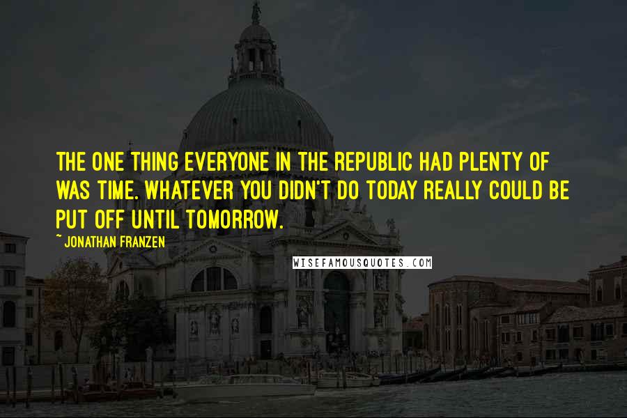 Jonathan Franzen Quotes: The one thing everyone in the Republic had plenty of was time. Whatever you didn't do today really could be put off until tomorrow.