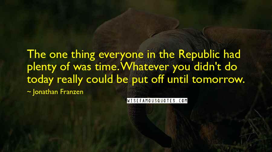 Jonathan Franzen Quotes: The one thing everyone in the Republic had plenty of was time. Whatever you didn't do today really could be put off until tomorrow.
