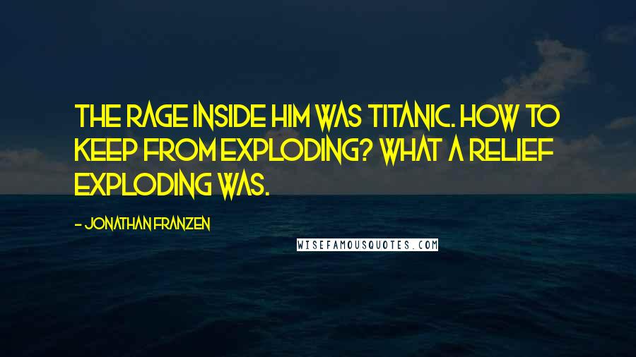 Jonathan Franzen Quotes: The rage inside him was titanic. How to keep from exploding? What a relief exploding was.
