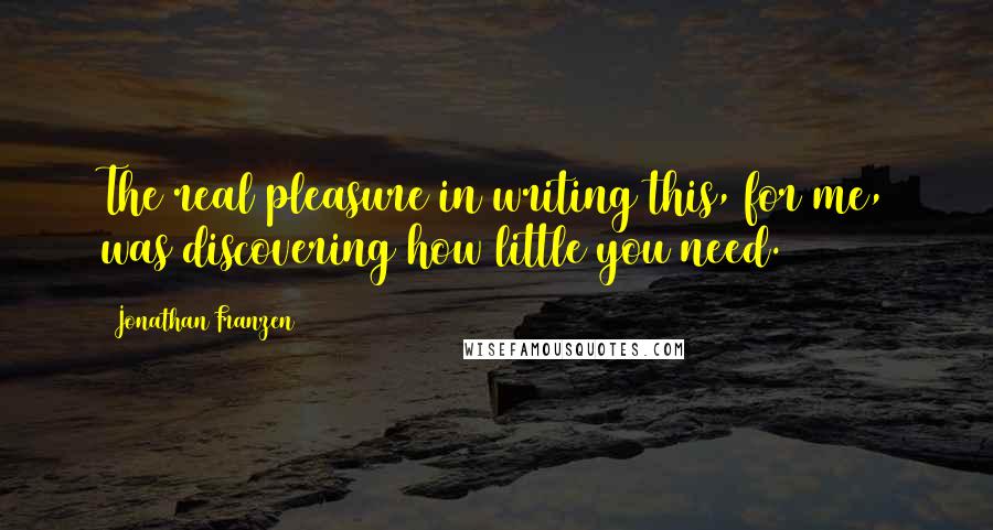 Jonathan Franzen Quotes: The real pleasure in writing this, for me, was discovering how little you need.