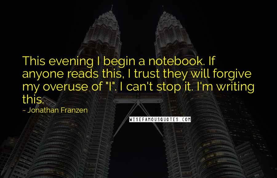 Jonathan Franzen Quotes: This evening I begin a notebook. If anyone reads this, I trust they will forgive my overuse of "I". I can't stop it. I'm writing this.