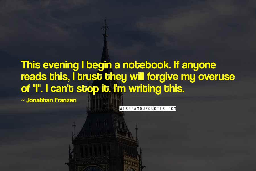 Jonathan Franzen Quotes: This evening I begin a notebook. If anyone reads this, I trust they will forgive my overuse of "I". I can't stop it. I'm writing this.