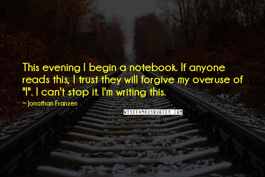 Jonathan Franzen Quotes: This evening I begin a notebook. If anyone reads this, I trust they will forgive my overuse of "I". I can't stop it. I'm writing this.