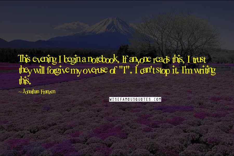 Jonathan Franzen Quotes: This evening I begin a notebook. If anyone reads this, I trust they will forgive my overuse of "I". I can't stop it. I'm writing this.
