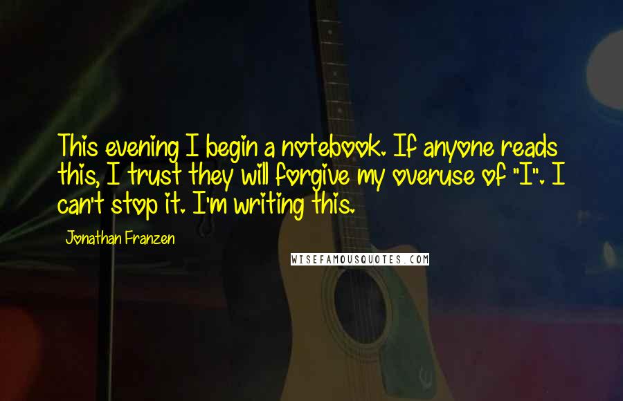 Jonathan Franzen Quotes: This evening I begin a notebook. If anyone reads this, I trust they will forgive my overuse of "I". I can't stop it. I'm writing this.