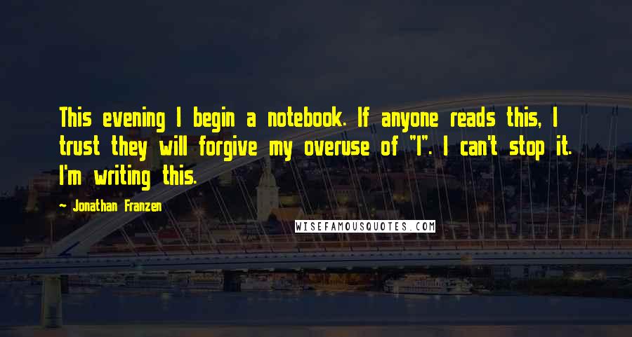 Jonathan Franzen Quotes: This evening I begin a notebook. If anyone reads this, I trust they will forgive my overuse of "I". I can't stop it. I'm writing this.