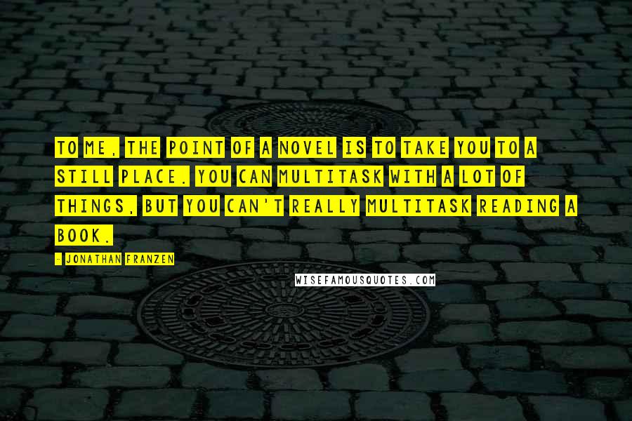 Jonathan Franzen Quotes: To me, the point of a novel is to take you to a still place. You can multitask with a lot of things, but you can't really multitask reading a book.