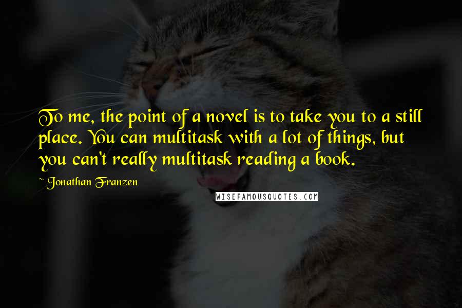 Jonathan Franzen Quotes: To me, the point of a novel is to take you to a still place. You can multitask with a lot of things, but you can't really multitask reading a book.