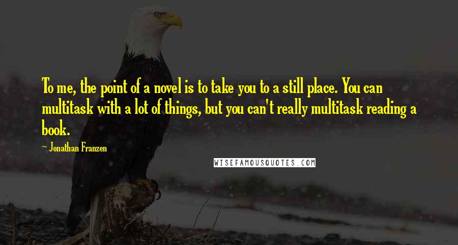 Jonathan Franzen Quotes: To me, the point of a novel is to take you to a still place. You can multitask with a lot of things, but you can't really multitask reading a book.