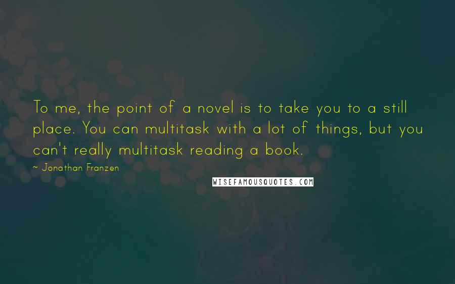Jonathan Franzen Quotes: To me, the point of a novel is to take you to a still place. You can multitask with a lot of things, but you can't really multitask reading a book.
