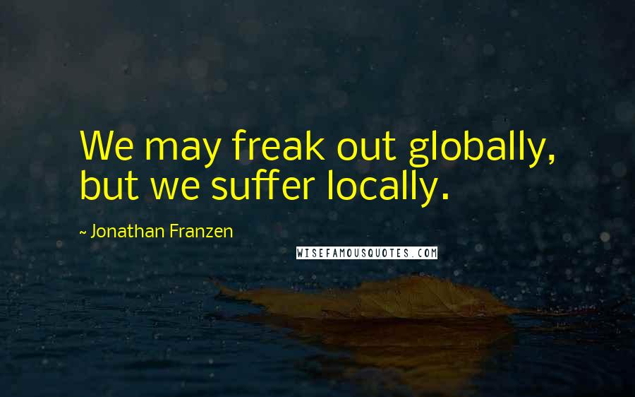 Jonathan Franzen Quotes: We may freak out globally, but we suffer locally.