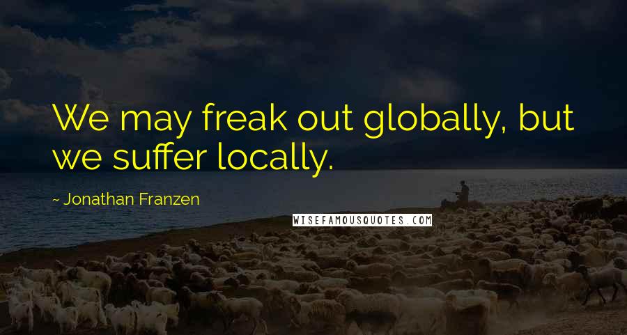 Jonathan Franzen Quotes: We may freak out globally, but we suffer locally.