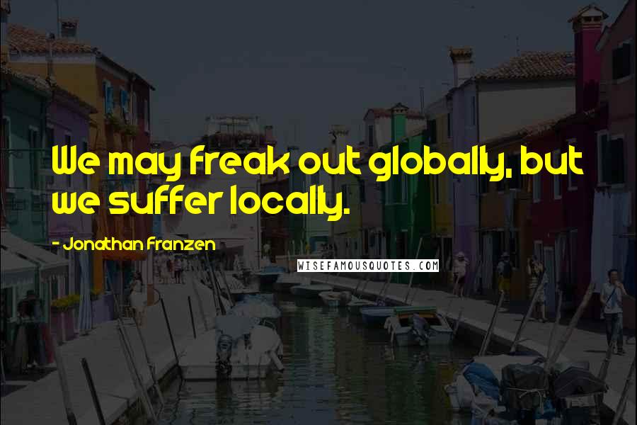 Jonathan Franzen Quotes: We may freak out globally, but we suffer locally.