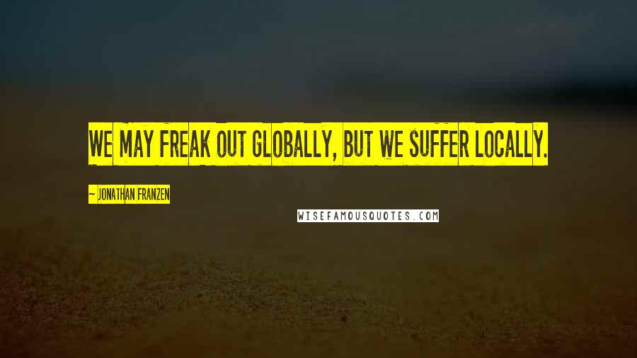 Jonathan Franzen Quotes: We may freak out globally, but we suffer locally.