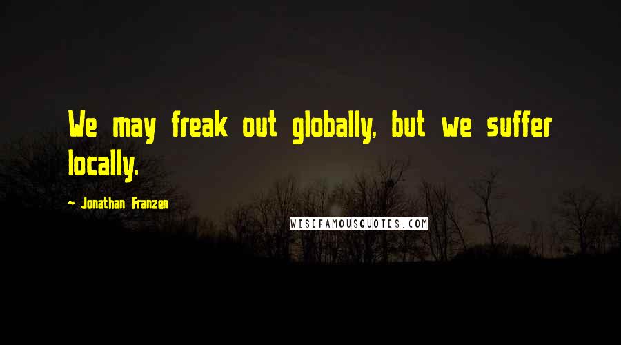 Jonathan Franzen Quotes: We may freak out globally, but we suffer locally.