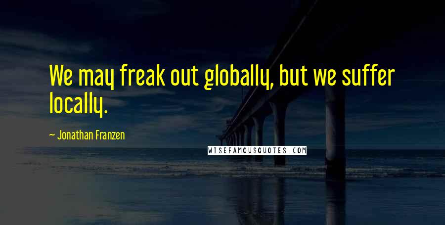 Jonathan Franzen Quotes: We may freak out globally, but we suffer locally.