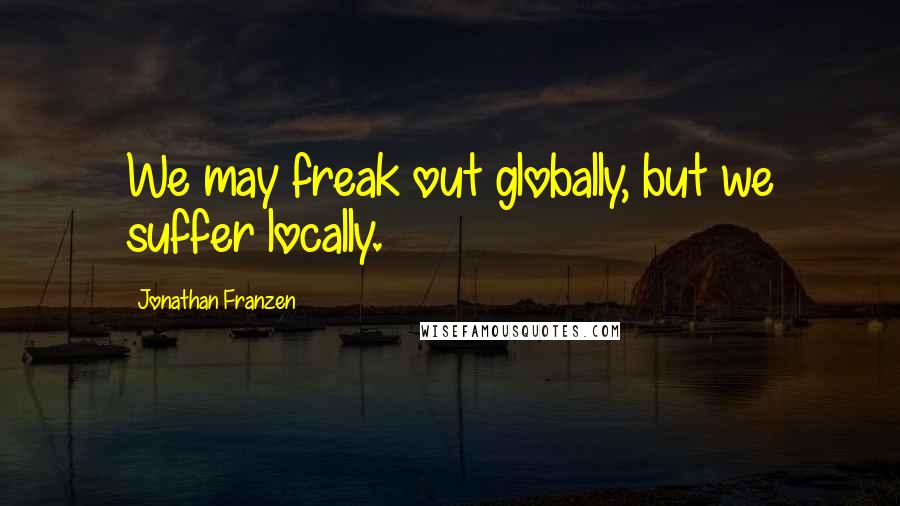 Jonathan Franzen Quotes: We may freak out globally, but we suffer locally.