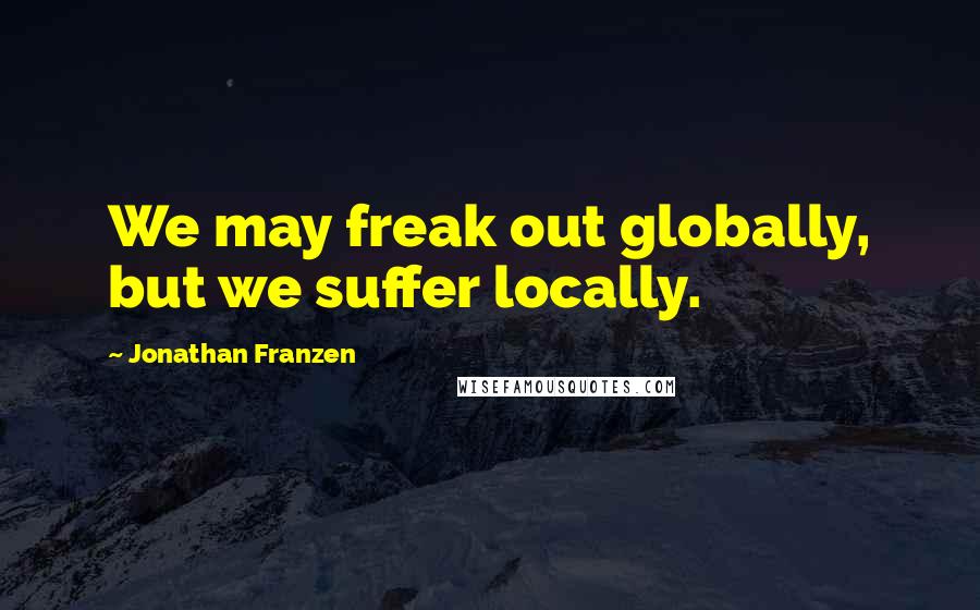 Jonathan Franzen Quotes: We may freak out globally, but we suffer locally.