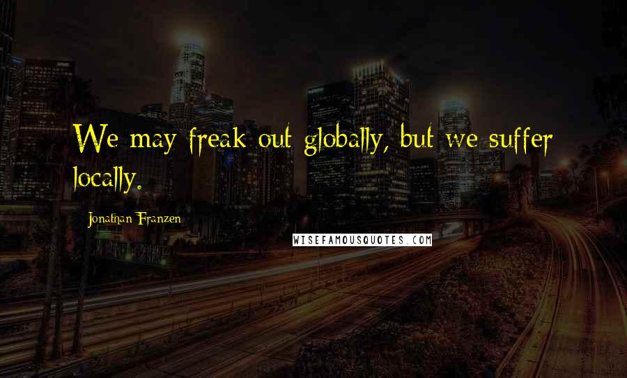 Jonathan Franzen Quotes: We may freak out globally, but we suffer locally.
