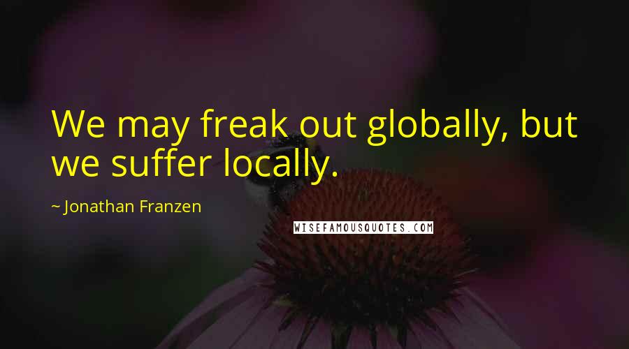 Jonathan Franzen Quotes: We may freak out globally, but we suffer locally.