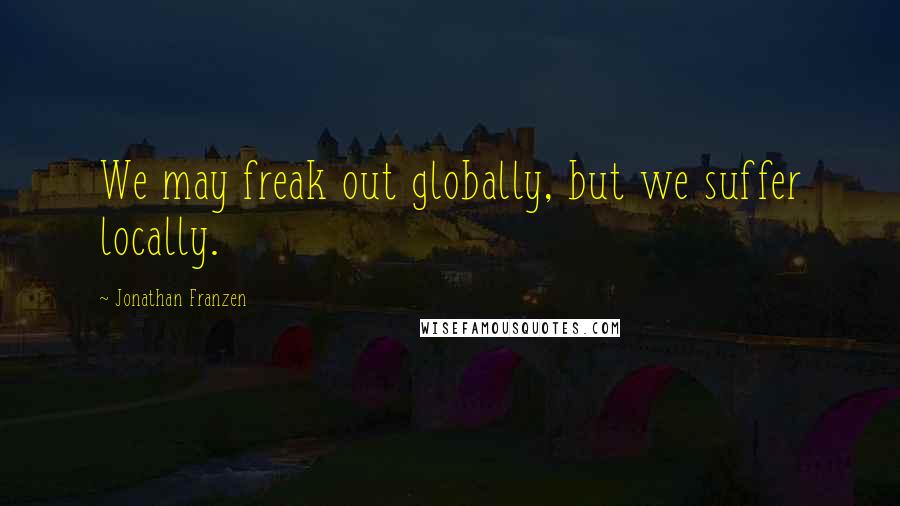 Jonathan Franzen Quotes: We may freak out globally, but we suffer locally.