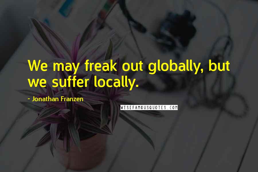 Jonathan Franzen Quotes: We may freak out globally, but we suffer locally.