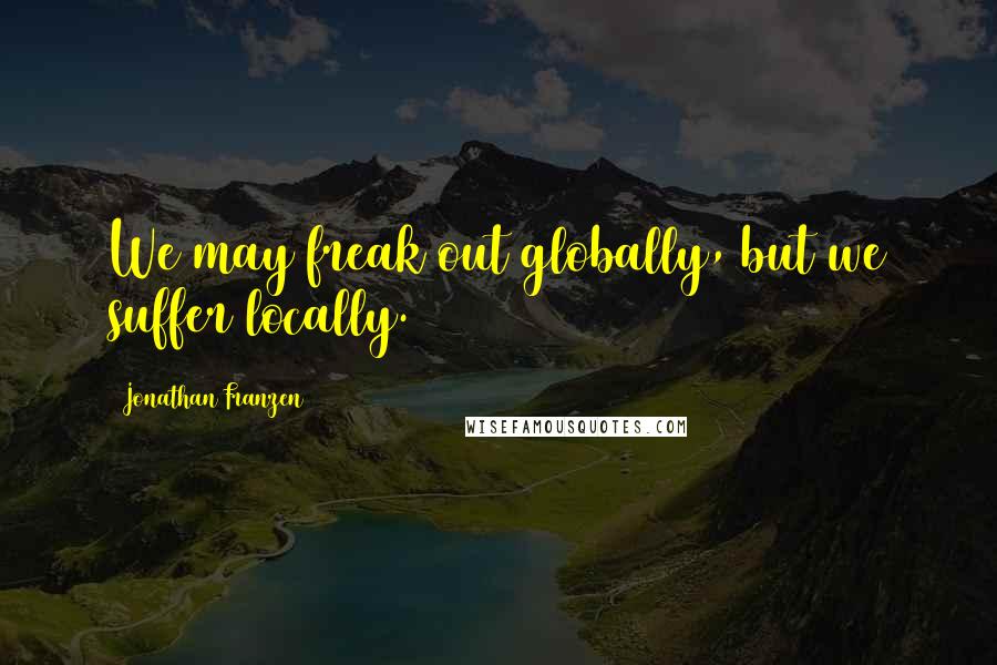 Jonathan Franzen Quotes: We may freak out globally, but we suffer locally.