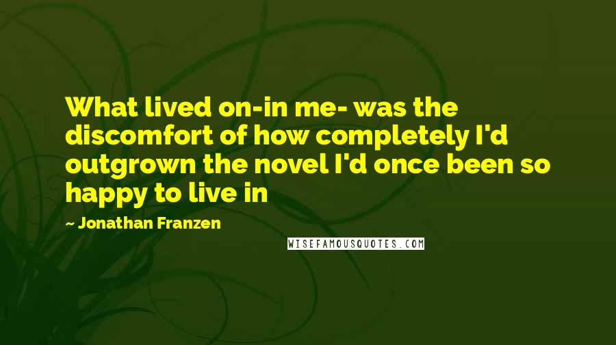 Jonathan Franzen Quotes: What lived on-in me- was the discomfort of how completely I'd outgrown the novel I'd once been so happy to live in
