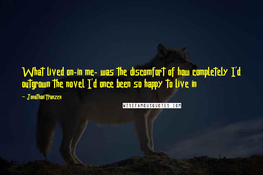 Jonathan Franzen Quotes: What lived on-in me- was the discomfort of how completely I'd outgrown the novel I'd once been so happy to live in