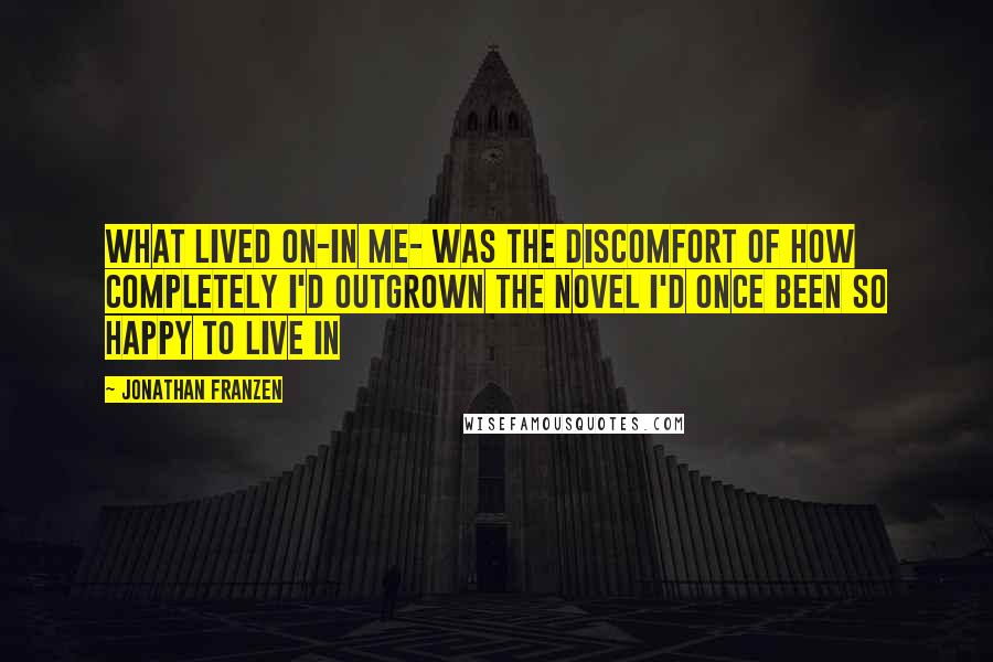 Jonathan Franzen Quotes: What lived on-in me- was the discomfort of how completely I'd outgrown the novel I'd once been so happy to live in