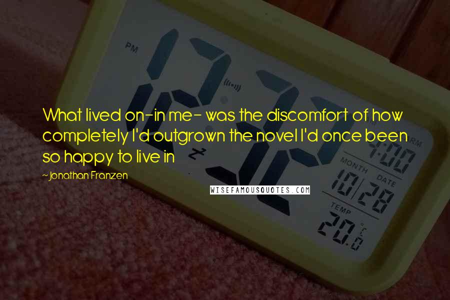 Jonathan Franzen Quotes: What lived on-in me- was the discomfort of how completely I'd outgrown the novel I'd once been so happy to live in